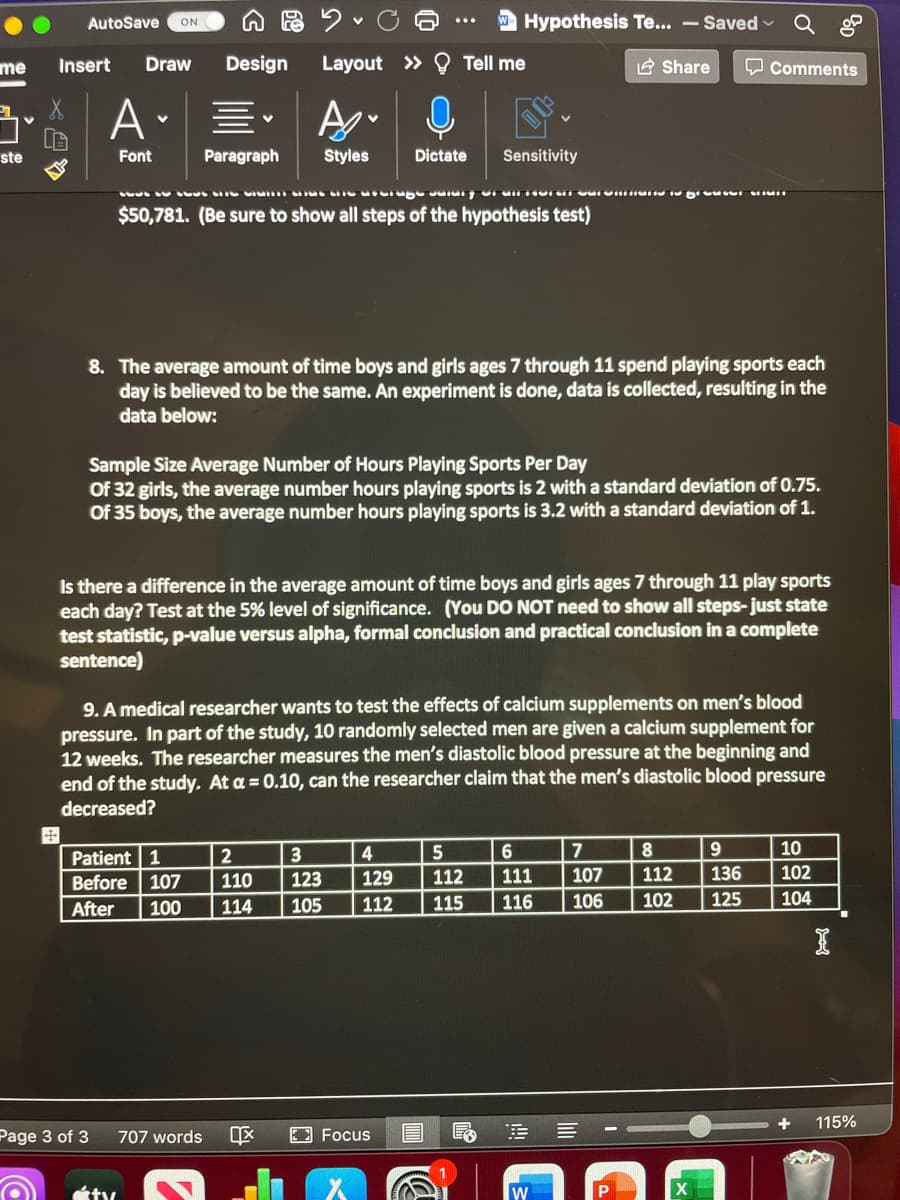 AutoSave
ON
W Hypothesis Te... - Saved
me
Insert
Draw
Design
Layout » Tell me
2 Share
Q Comments
ste
Font
Paragraph
Styles
Dictate
Sensitivity
$50,781. (Be sure to show all steps of the hypothesis test)
8. The average amount of time boys and girls ages 7 through 11 spend playing sports each
day is believed to be the same. An experiment is done, data is collected, resulting in the
data below:
Sample Size Average Number of Hours Playing Sports Per Day
Of 32 girls, the average number hours playing sports is 2 with a standard deviation of 0.75.
Of 35 boys, the average number hours playing sports is 3.2 with a standard deviation of 1.
Is there a difference in the average amount of time boys and girls ages 7 through 11 play sports
each day? Test at the 5% level of significance. (You DO NOT need to show all steps- just state
test statistic, p-value versus alpha, formal conclusion and practical conclusion in a complete
sentence)
9. A medical researcher wants to test the effects of calcium supplements on men's blood
pressure. In part of the study, 10 randomly selected men are given a calcium supplement for
12 weeks. The researcher measures the men's diastolic blood pressure at the beginning and
end of the study. At a = 0.10, can the researcher claim that the men's diastolic blood pressure
decreased?
4
5
6
7
9
10
Patient 1
Before 107
3
110
123
129
112
111
107
112
136
102
After
100
114
105
112
115
116
106
102
125
104
115%
Page 3 of 3
707 words
2 Focus
目
