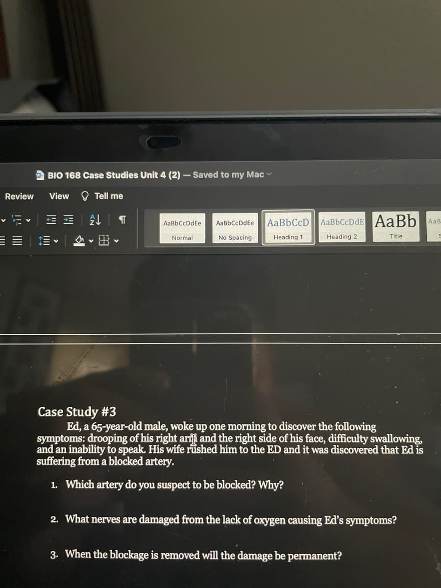 w BIO 168 Case Studies Unit 4 (2) – Saved to my Mac
Review
View
O Tell me
AaBbCcD AaBbCcDdE AaBb
AaBbCcDdEe
AaBbCcDdEe
AaB
三。
Normal
No Spacing
Heading 1
Heading 2
Title
Case Study #3
Ed, a 65-year-old male, woke up one morning to discover the following
symptoms: drooping of his right arif and the right side of his face, difficulty swallowing,
and an inability to speak. His wife rushed him to the ED and it was discovered that Ed is
suffering from a blocked artery,
1. Which artery do you suspect to be blocked? Why?
2. What nerves are damaged from the lack of oxygen causing Ed's symptoms?
3. When the blockage is removed will the damage be permanent?
