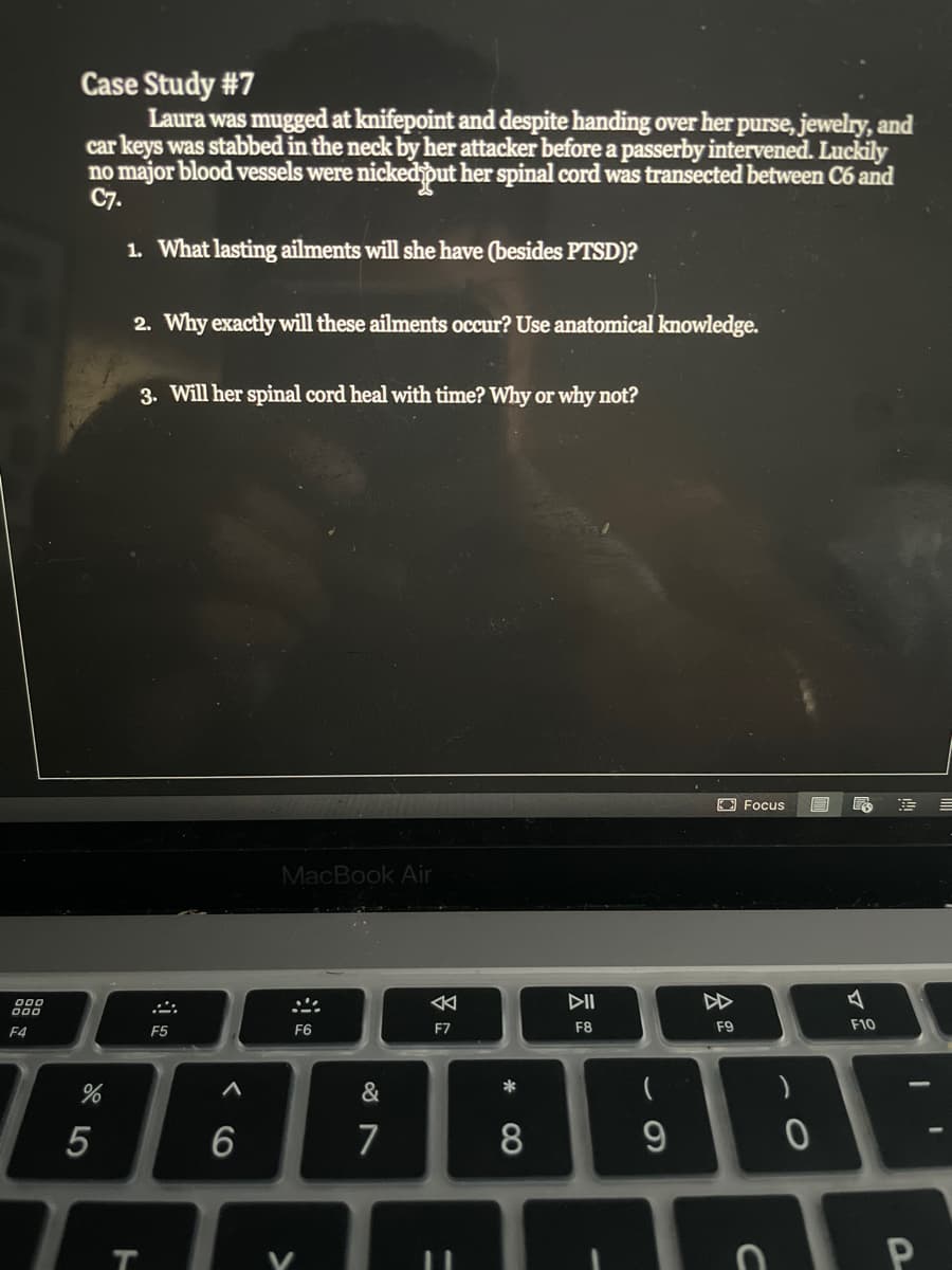 Case Study #7
Laura was mugged at knifepoint and despite handing over her purse, jewelry, and
car keys was stabbed in the neck by her attacker before a passerby intervened. Luckily
no major blood vessels were nicked put her spinal cord was transected between C6 and
C7.
1. What lasting ailments will she have (besides PTSD)?
2. Why exactly will these ailments occur? Use anatomical knowledge.
3. Will her spinal cord heal with time? Why or why not?
E Focus
MacBook Air
DII
000
F4
F5
F6
F7
F8
F9
F10
&
*
(
5
6
7
8
T.
会
