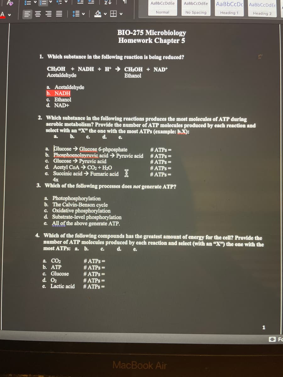 A
AaBbCcDc AaBbCcDdEe
AaBbCcDdEe
AaBbCcDdEe
A v
v H v
Normal
No Spacing
Heading 1
Heading 2
BIO-275 Microbiology
Homework Chapter 5
1. Which substance in the following reaction is being reduced?
CHOH + NADH + H* → CHSOH + NAD+
Acetaldehyde
Ethanol
a. Acetaldehyde
b. NADH
c. Ethanol
d. NAD+
2. Which substance in the following reactions produces the most molecules of ATP during
aerobic metabolism? Provide the number of ATP molecules produced by each reaction and
select with an “X" the one with the most ATPS (example: h.X):
a.
b.
C.
d.
e.
a. Glucose > Glucose 6-phposphate
b. Phospboenolnyruvic acid > Pyruvic acid # ATPS =
c. Glucose > Pyruvic acid
d. Acetyl CoA→ CO2 + H2O
e. Succinic acid → Fumaric acid 3
# ATPS =
# ATPS =
# ATPS =
# ATPS =
4x
3. Which of the following processes does not generate ATP?
a. Photophosphorylation
b. The Calvin-Benson cycle
c. Oxidative phosphorylation
d. Substrate-level phosphorylation
e. All of the above generate ATP.
4. Which of the following compounds has the greatest amount of energy for the cell? Provide the
number of ATP molecules produced by each reaction and select (with an "X") the one with the
most ATPS: a. b.
с.
d.
e.
a. CO2
b. ATP
# ATPS =
c. Glucose
d. O2
e. Lactic acid
# ATPS =
# ATPS =
# ATPS =
# ATPS =
1
O FC
MacBook Air
