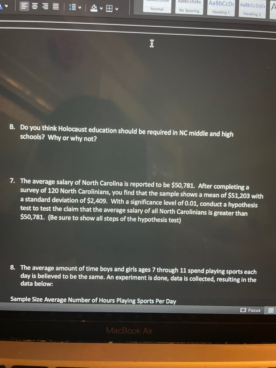 **Educational Content Transcription**

---

**B. Discussion Question:**
Do you think Holocaust education should be required in North Carolina middle and high schools? Why or why not?

---

**7. Hypothesis Testing Problem:**
The average salary of North Carolina is reported to be $50,781. After completing a survey of 120 North Carolinians, you find that the sample shows a mean of $51,203 with a standard deviation of $2,409. With a significance level of 0.01, conduct a hypothesis test to test the claim that the average salary of all North Carolinians is greater than $50,781. (Be sure to show all steps of the hypothesis test.)

---

**8. Experiment on Time Spent Playing Sports:**
The average amount of time boys and girls ages 7 through 11 spend playing sports each day is believed to be the same. An experiment is done, data is collected, resulting in the data below:

**Table/Graph:**
- **Sample size**: Average Number of Hours Playing Sports Per Day

(Note: This table or graph section refers to a dataset that is not fully visible in the image.)

---