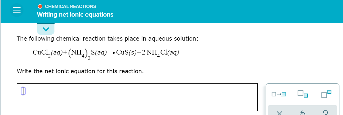 O CHEMICAL REACTIONS
Writing net ionic equations
The following chemical reaction takes place in aqueous solution:
CuCl,(aq)+ (NH,), S(aq) →CUS(s)+2 NH_Cl(aq)
Write the net ionic equation for this reaction.
