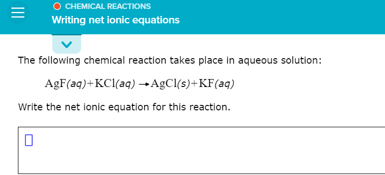 O CHEMICAL REACTIONS
Writing net ionic equations
The following chemical reaction takes place in aqueous solution:
AgF(aq)+KCl(aq) →AgCl(s)+KF(aq)
Write the net ionic equation for this reaction.
II
