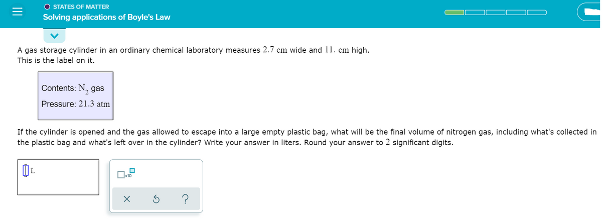 O STATES OF MATTER
Solving applications of Boyle's Law
A gas storage cylinder in an ordinary chemical laboratory measures 2.7 cm wide and 11. cm high.
This is the label on it.
Contents: N, gas
Pressure: 21.3 atm
If the cylinder is opened and the gas allowed to escape into a large empty plastic bag, what will be the final volume of nitrogen gas, including what's collected in
the plastic bag and what's left over in the cylinder? Write your answer in liters. Round your answer to 2 significant digits.
Ox10
