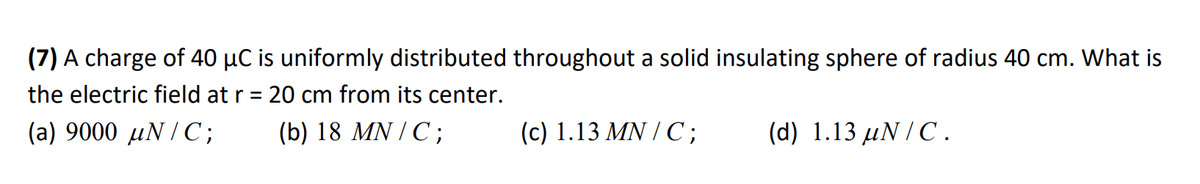 (7) A charge of 40 µC is uniformly distributed throughout a solid insulating sphere of radius 40 cm. What is
the electric field at r = 20 cm from its center.
(a) 9000 uN/C;
(b) 18 MN / C;
(d) 1.13 uN/C.
(c) 1.13 MN / C;