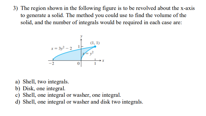 3) The region shown in the following figure is to be revolved about the x-axis
to generate a solid. The method you could use to find the volume of the
solid, and the number of integrals would be required in each case are:
x=3y²-2
(1, 1)
a) Shell, two integrals.
b) Disk, one integral.
c) Shell, one integral or washer, one integral.
d) Shell, one integral or washer and disk two integrals.