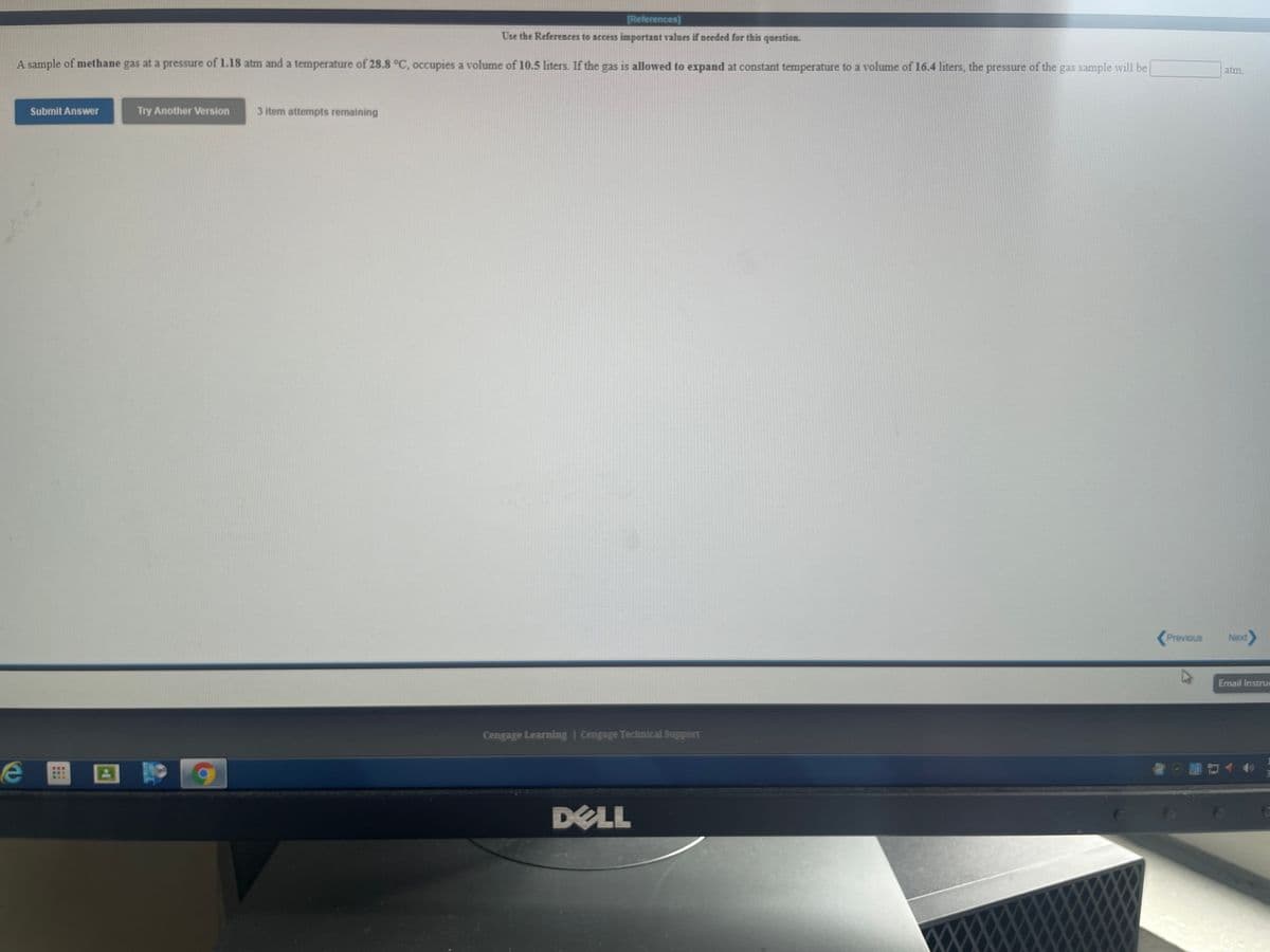 [References]
Use the References to access important values if needed for this question.
A sample of methane gas at a pressure of 1.18 atm and a temperature of 28.8 °C, occupies a volume of 10.5 liters. If the gas is allowed to expand at constant temperature to a volume of 16.4 liters, the pressure of the gas sample will be
atm.
Submit Answer
Try Another Version
3 item attempts remaining
Previous
Next
Email Instrue
Cengage Learning | Cengage Technical Support
DELL
