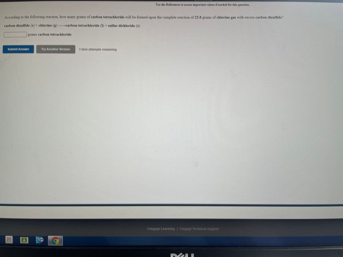 Use the References to access important values if needed for this question.
According to the following reaction, how many grams of carbon tetrachloride will be formed upon the complete reaction of 23.8 grams of chlorine gas with excess carbon disulfide?
carbon disulfide (s) + chlorine (g) carbon tetrachloride (1) + sulfur dichloride (s)
grams carbon tetrachloride
Submit Answer
Try Another Version
3 item attempts remaining
Cengage Learning | Cengage Technical Support
国
