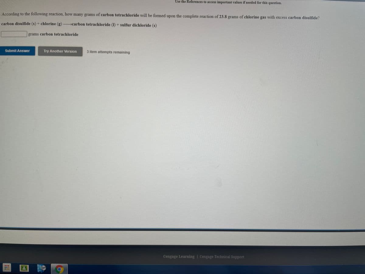 Use the References to access important values if needed for this question.
According to the following reaction, how many grams of carbon tetrachloride will be formed upon the complete reaction of 23.8 grams of chlorine gas with excess carbon disulfide?
carbon disulfide (s) + chlorine (g) carbon tetrachloride (I) + sulfur dichloride (s)
grams carbon tetrachloride
Submit Answer
Try Another Version
3 item attempts remaining
Cengage Learning | Cengage Technical Support
