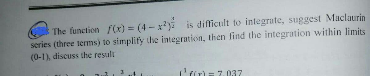 3
The function f(x) = (4x²) is difficult to integrate, suggest Maclaurin
series (three terms) to simplify the integration, then find the integration within limits
(0-1), discuss the result
2
3
4
(¹ f(x) = 7.037