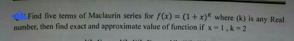 Find five terms of Maclaurin series for f(x) = (1+x)K where (k) is any Real
number, then find exact and approximate value of function if x = 1, k = 2
tch