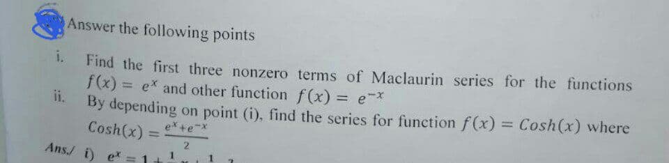 Answer the following points
i.
Find the first three nonzero terms of Maclaurin series for the functions
f(x) = e* and other function f(x) = ex
ii.
By depending on point (i), find the series for function f(x) = Cosh(x) where
ex +e-x
Cosh(x):
Ans./ i) ex
2
1