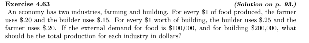 Exercise 4.63
(Solution on p. 93.)
An economy has two industries, farming and building. For every $1 of food produced, the farmer
uses $.20 and the builder uses $.15. For every $1 worth of building, the builder uses $.25 and the
farmer uses $.20. If the external demand for food is $100,000, and for building $200,000, what
should be the total production for each industry in dollars?
