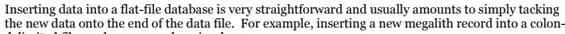Inserting data into a flat-file database is very straightforward and usually amounts to simply tacking
the new data onto the end of the data file. For example, inserting a new megalith record into a colon-
