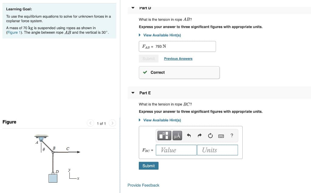 Learning Goal:
To use the equilibrium equations to solve for unknown forces in a
coplanar force system.
A mass of 70 kg is suspended using ropes as shown in
(Figure 1). The angle between rope AB and the vertical is 30°.
Figure
B
1 of 1
Part D
What is the tension in rope AB?
Express your answer to three significant figures with appropriate units.
View Available Hint(s)
FAB 793 N
Submit
✓ Correct
Part E
What is the tension in rope BC?
Express your answer to three significant figures with appropriate units.
► View Available Hint(s)
FBC =
Previous Answers
Submit
Provide Feedback
μA
Value
Units
?