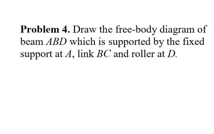 Problem 4. Draw the free-body diagram of
beam ABD which is supported by the fixed
support at A, link BC and roller at D.