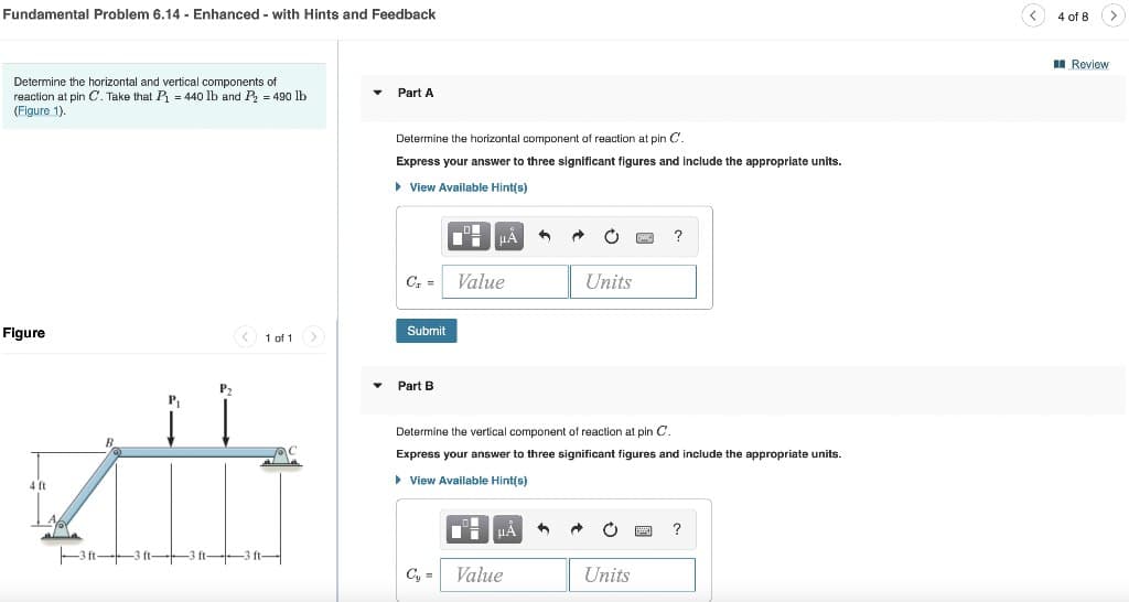 Fundamental Problem 6.14 - Enhanced with Hints and Feedback
Determine the horizontal and vertical components of
reaction at pin C. Take that P₁ = 440 lb and P₂ = 490 lb
(Figure 1).
Figure
P₁
zi
4 ft
-
-3ft-
< 1 of 1 >
Part A
Determine the horizontal component of reaction at pin C.
Express your answer to three significant figures and include the appropriate units.
▸ View Available Hint(s)
C₁ = Value
Submit
194 μÀ
Part B
μA
+
Cy= Value
→
Ć PwC ?
Determine the vertical component of reaction at pin C.
Express your answer to three significant figures and include the appropriate units.
▸ View Available Hint(s)
Units
Units
P
?
<
GI
4 of 8 >
Review