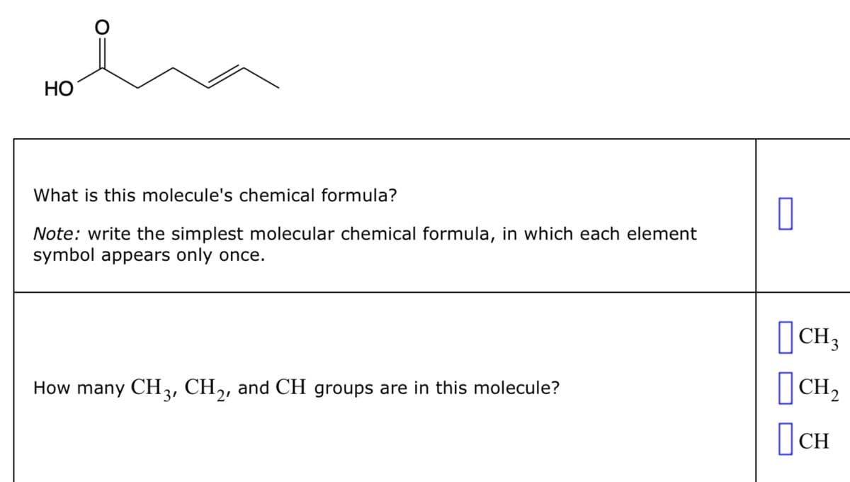 HO
O
What is this molecule's chemical formula?
Note: write the simplest molecular chemical formula, in which each element
symbol appears only once.
How many CH3, CH₂, and CH groups are in this molecule?
0
CH3
[сн,
CH