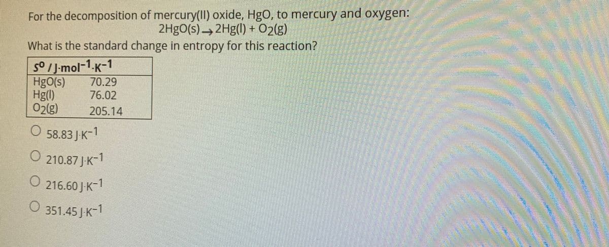 For the decomposition of mercury(1I) oxide, HgO, to mercury and oxygen:
2H9O(s) → 2Hg(1) + 02(g)
What is the standard change in entropy for this reaction?
5o IJ-mol-1.K-1
70.29
76.02
HgO(s)
Hg()
02(8)
205.14
O 58.83 JK-1
O 210.87 J-K-1
216.60 J-K
-1
O 351.45 JK-1
