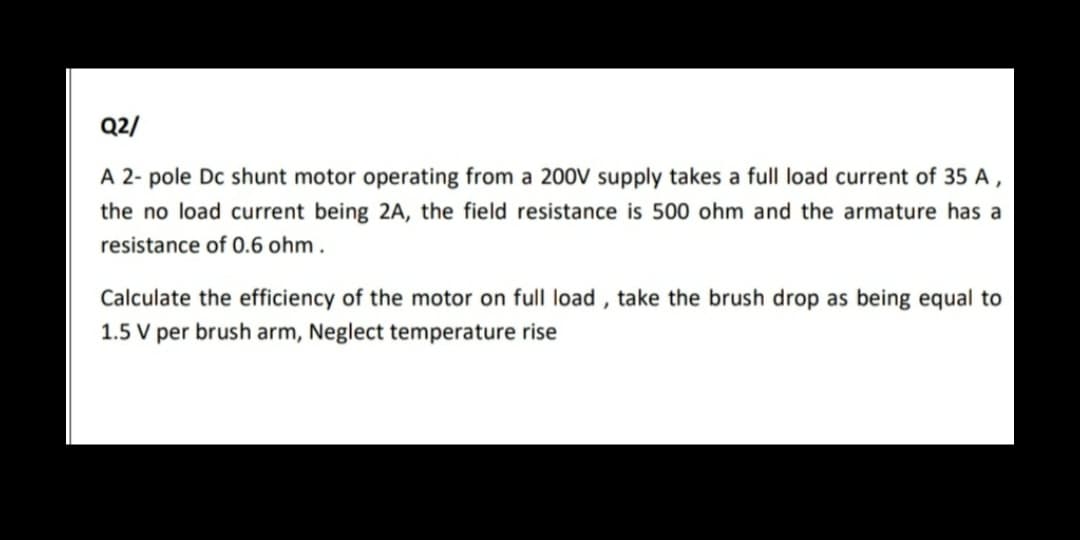 Q2/
A 2- pole Dc shunt motor operating from a 200V supply takes a full load current of 35 A,
the no load current being 2A, the field resistance is 500 ohm and the armature has a
resistance of 0.6 ohm.
Calculate the efficiency of the motor on full load , take the brush drop as being equal to
1.5 V per brush arm, Neglect temperature rise
