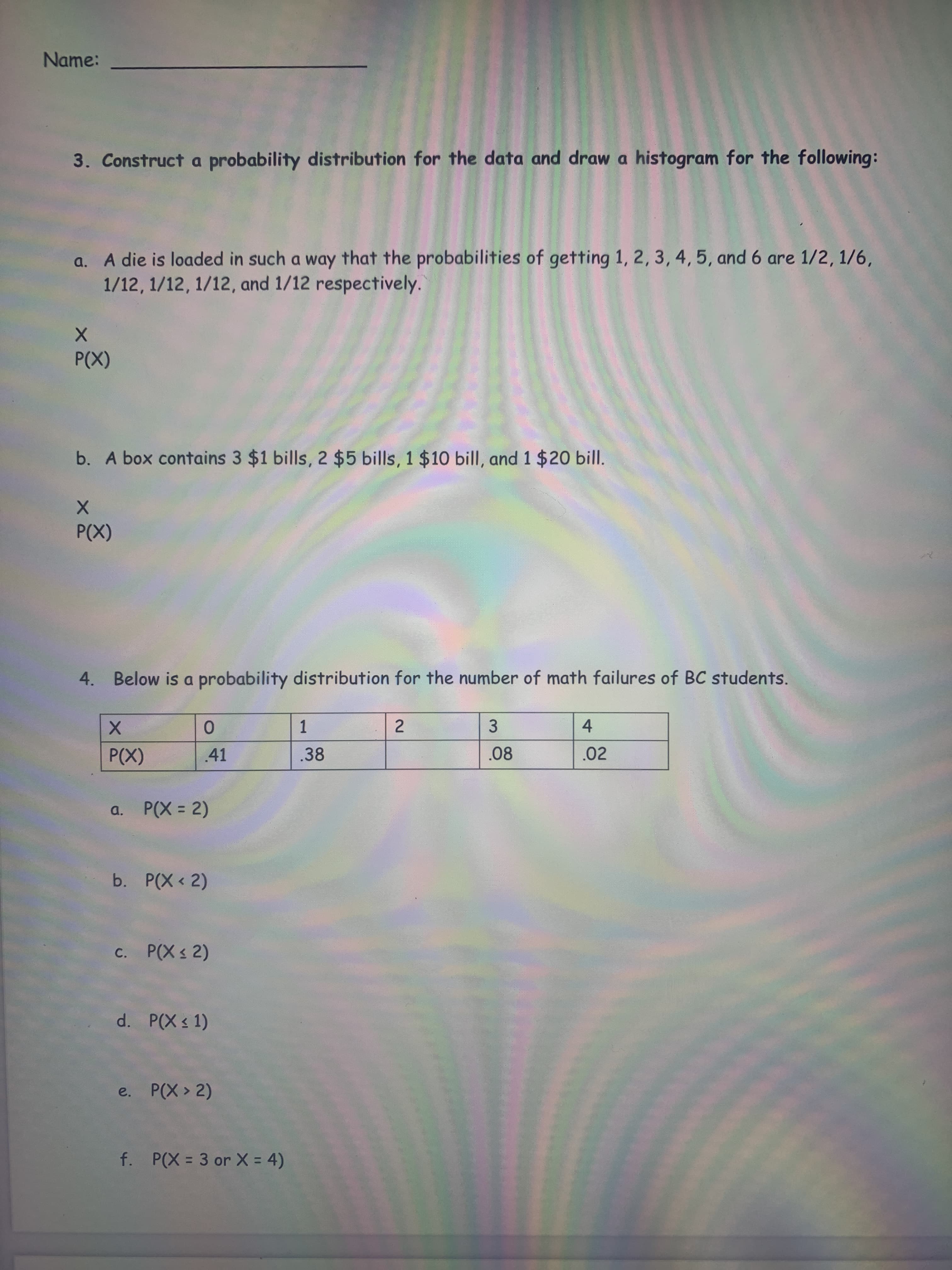 2.
Name:
3. Construct a probability distribution for the data and draw a histogram for the following:
a. A die is loaded in such a way that the probabilities of getting 1, 2, 3, 4, 5, and 6 are 1/2, 1/6,
1/12, 1/12, 1/12, and 1/12 respectively.
(X)
b. A box contains 3 $1 bills, 2 $5 bills, 1 $10 bill, and 1 $20 bill.
(X)
4. Below is a probability distribution for the number of math failures of BC students.
0.
.41
1.
.38
3.
.08
4.
.02
a. P(X = 2)
b. P(X < 2)
c. P(X 2)
d. P(X s 1)
e. P(X > 2)
f. P(X = 3 or X = 4)
