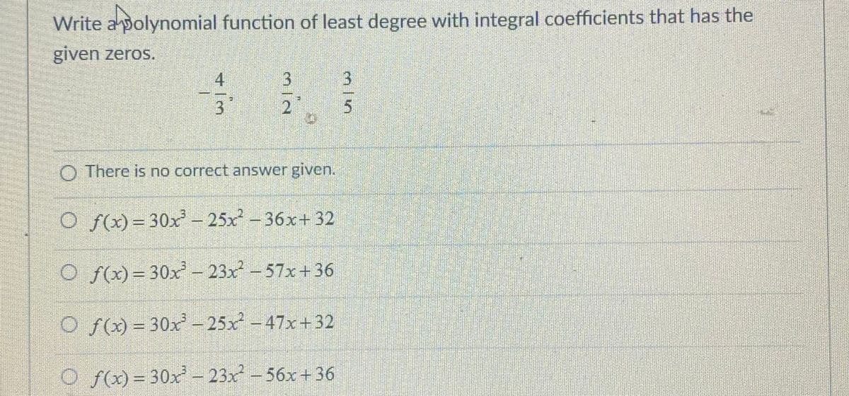 Write apolynomial function of least degree with integral coefficients that has the
given zeros.
4
3.
2
O There is no correct answer given.
O f(x)= 30x – 25x - 36x+ 32
O f(x)=30x – 23x-57x+36
CO f = 30x -25x-47x+32
O f(x)= 30x – 23x – 56x+36
