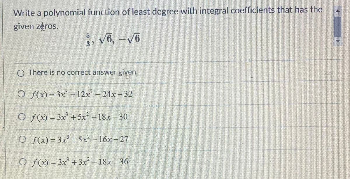 Write a polynomial function of least degree with integral coefficients that has the
given zeros.
, V6, -V6
3
2
O There is no correct answer given.
O f()= 3x +12x -24x-32
O f() = 3x +5x - 18x- 30
O f)= 3x+5x -16x-27
O f() = 3x + 3x -18x-36
