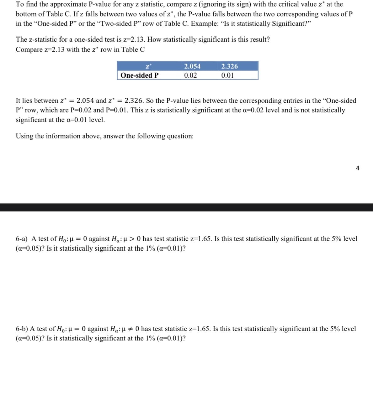 To find the approximate P-value for any z statistic, compare z (ignoring its sign) with the critical value z* at the
bottom of Table C. If z falls between two values of z*, the P-value falls between the two corresponding values of P
in the "One-sided P" or the "Two-sided P" row of Table C. Example: "Is it statistically Significant?"
The z-statistic for a one-sided test is z=2.13. How statistically significant is this result?
Compare z=2.13 with the z* row in Table C
z*
2.054
2.326
One-sided P
0.02
0.01
It lies between z* = 2.054 and z* = 2.326. So the P-value lies between the corresponding entries in the "One-sided
P" row, which are P=0.02 and P=0.01. This z is statistically significant at the a=0.02 level and is not statistically
significant at the a=0.01 level.
Using the information above, answer the following question:
4
6-a) A test of Ho:µ = 0 against Ha: µ > 0 has test statistic z=1.65. Is this test statistically significant at the 5% level
(a=0.05)? Is it statistically significant at the 1% (a=0.01)?
6-b) A test of Ho:µ = 0 against Ha:µ # 0 has test statistic z=1.65. Is this test statistically significant at the 5% level
(a=0.05)? Is it statistically significant at the 1% (a=0.01)?
