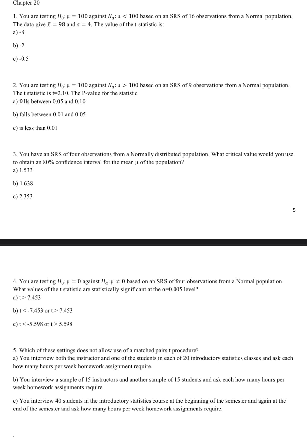 Chapter 20
1. You are testing Ho:µ = 100 against Ha:µ < 100 based on an SRS of 16 observations from a Normal population.
The data give ī = 98 and s = 4. The value of the t-statistic is:
a) -8
b) -2
c) -0.5
2. You are testing Ho: µ = 100 against Ha:µ > 100 based on an SRS of 9 observations from a Normal population.
The t statistic is t=2.10. The P-value for the statistic
a) falls between 0.05 and 0.10
b) falls between 0.01 and 0.05
c) is less than 0.01
3. You have an SRS of four observations from a Normally distributed population. What critical value would you use
to obtain an 80% confidence interval for the mean µ of the population?
a) 1.533
b) 1.638
c) 2.353
4. You are testing Ho: µ = 0 against Ha:H # 0 based on an SRS of four observations from a Normal population.
What values of the t statistic are statistically significant at the a=0.005 level?
a) t> 7.453
b) t< -7.453 or t> 7.453
c) t< -5.598 or t> 5.598
5. Which of these settings does not allow use of a matched pairs t procedure?
a) You interview both the instructor and one of the students in each of 20 introductory statistics classes and ask each
how many hours per week homework assignment require.
b) You interview a sample of 15 instructors and another sample of 15 students and ask each how many hours per
week homework assignments require.
c) You interview 40 students in the introductory statistics course at the beginning of the semester and again at the
end of the semester and ask how many hours per week homework assignments require.
