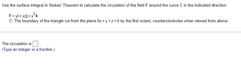 Use the surface integral in Stokes' Theorem to calculate the circulation of the field F around the curve C in the indicated direction.
F=yi+xzj+x²k
C: The boundary of the triangle cut from the plane 6x+y+z=6 by the first octant, counterclockwise when viewed from above.
The circulation is
(Type an integer or a fraction.)