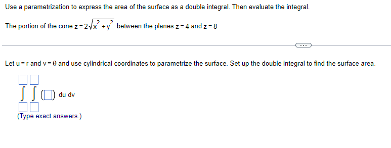 Use a parametrization to express the area of the surface as a double integral. Then evaluate the integral.
The portion of the cone z = 2√x +y between the planes z = 4 and z = 8
Let u = r and v= 0 and use cylindrical coordinates to parametrize the surface. Set up the double integral to find the surface area.
SSO du dv
(Type exact answers.)