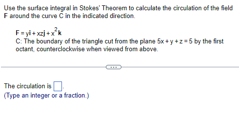 Use the surface integral in Stokes' Theorem to calculate the circulation of the field
F around the curve C in the indicated direction.
F=yi+xzj+x²k
C: The boundary of the triangle cut from the plane 5x+y+z=5 by the first
octant, counterclockwise when viewed from above.
The circulation is
(Type an integer or a fraction.)