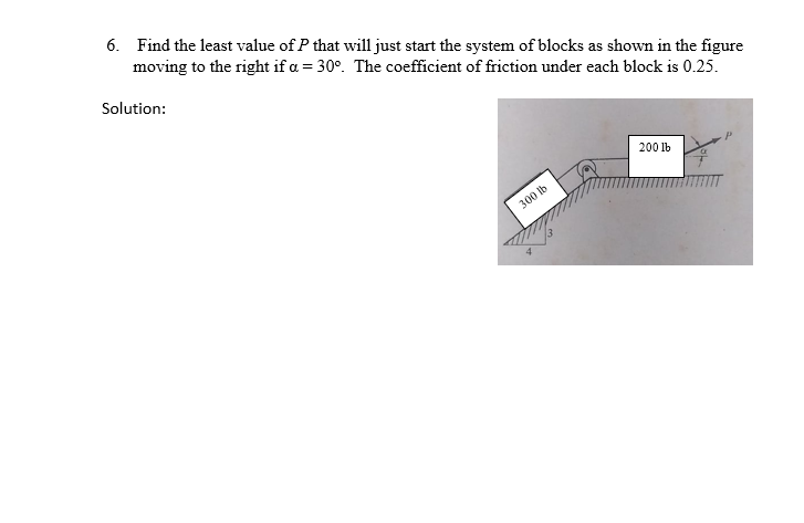 6. Find the least value of P that will just start the system of blocks as shown in the figure
moving to the right if a = 30°. The coefficient of friction under each block is 0.25.
Solution:
200 lb
300 Ib
