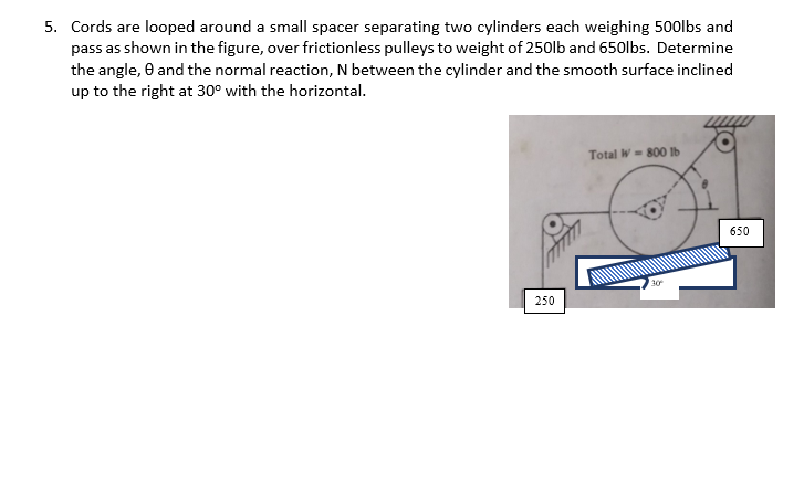 5. Cords are looped around a small spacer separating two cylinders each weighing 500lbs and
pass as shown in the figure, over frictionless pulleys to weight of 250lb and 650lbs. Determine
the angle, 0 and the normal reaction, N between the cylinder and the smooth surface inclined
up to the right at 30° with the horizontal.
Total W- 800 lb
650
30
250
