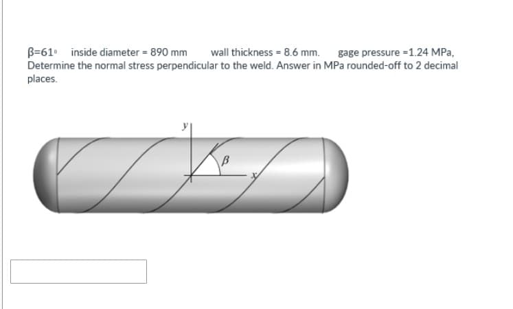 B-61 inside diameter = 890 mm wall thickness = 8.6 mm. gage pressure =1.24 MPa,
Determine the normal stress perpendicular to the weld. Answer in MPa rounded-off to 2 decimal
places.
C