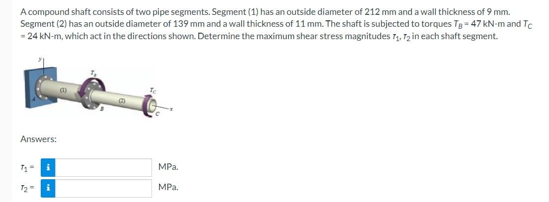 A compound shaft consists of two pipe segments. Segment (1) has an outside diameter of 212 mm and a wall thickness of 9 mm.
Segment (2) has an outside diameter of 139 mm and a wall thickness of 11 mm. The shaft is subjected to torques TB = 47 kN-m and Tc
= 24 kN-m, which act in the directions shown. Determine the maximum shear stress magnitudes 7₁, 72 in each shaft segment.
Answers:
T1 = i
T2 = i
(1)
(2)
MPa.
MPa.