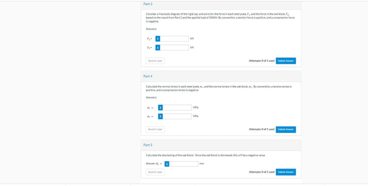 Part 3
Consider a free body diagram of the rigid cap, and solve for the force in each steel plate, F₁, and the force in the oak block, F2.
based on the result from Part 2 and the applied load of 300kN. By convention, a tension force is positive, and a compression force
is negative.
Answers:
F₁-
F₂-
Save for Later
Part 4
Answers:
01 =
Calculate the normal stress in each steel plate, 0₁, and the normal stress in the oak block, 0₂. By convention, a tension stress is
positive, and a compression stress is negative.
0₂ =
i
Part 5
i
Save for Later
Answer: ₂ =
KN
Save for Later
kN
i
MPa
MPa
Calculate the shortening of the oak block. Since the oak block is shortened, this will be a negative value.
Attempts: 0 of 1 used Submit Answer
mm
Attempts: 0 of 1 used Submit Answer
Attempts: 0 of 1 used
Submit Answer