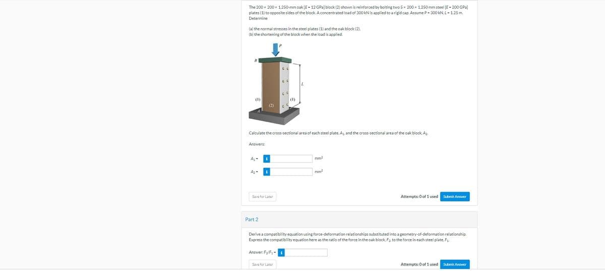 The 200 x 200 x 1,250-mm oak [E-12 GPa] block (2) shown is reinforced by bolting two 5 x 200 x 1,250 mm steel [E - 200 GPa]
plates (1) to opposite sides of the block. A concentrated load of 300 kN is applied to a rigid cap. Assume P-300 kN, L-1.25 m.
Determine
(a) the normal stresses in the steel plates (1) and the oak block (2).
(b) the shortening of the block when the load is applied.
B
(1)
Answers:
A₁-
A₂-
i
Part 2
Calculate the cross-sectional area of each steel plate, A₁, and the cross-sectional area of the oak block, Az.
i
Save for Later
P
CL
(2) C
Answer: F₂/F₁-
CL
Save for Later
CL
(1)
mm²
mm²
Derive a compatibility equation using force-deformation relationships substituted into a geometry-of-deformation relationship.
Express the compatibility equation here as the ratio of the force in the oak block, F₂, to the force in each steel plate, F₁.
Attempts: 0 of 1 used Submit Answer
Attempts: 0 of 1 used Submit Answer