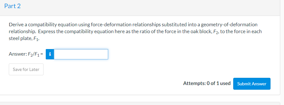 Part 2
Derive a compatibility equation using force-deformation relationships substituted into a geometry-of-deformation
relationship. Express the compatibility equation here as the ratio of the force in the oak block, F2, to the force in each
steel plate, F₁.
Answer: F₂/F₁ = i
Save for Later
Attempts: 0 of 1 used Submit Answer