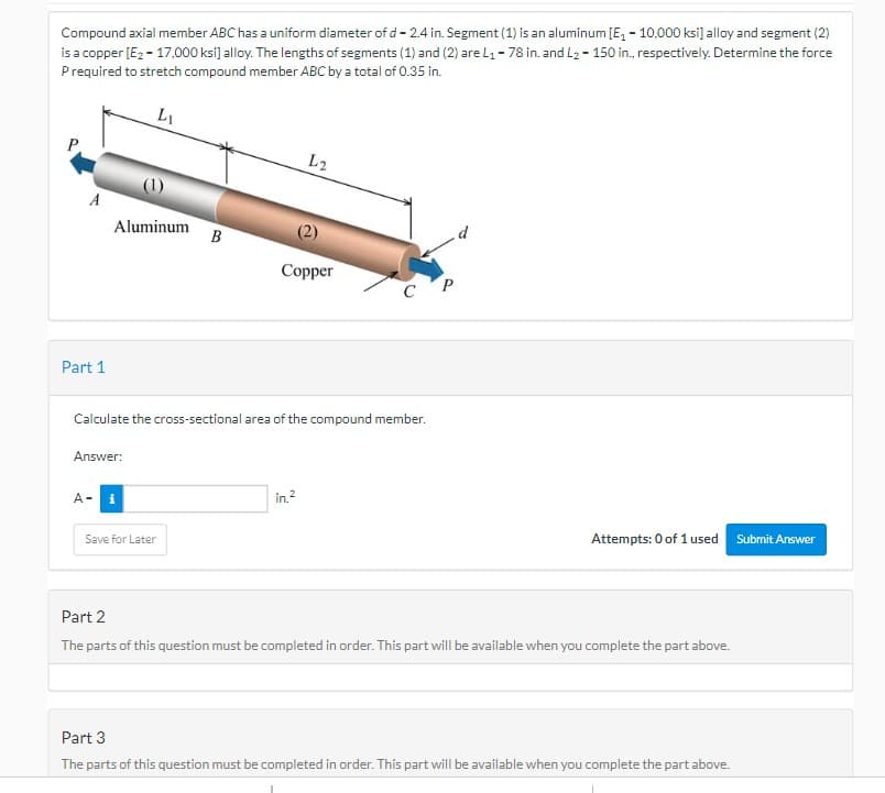 Compound axial member ABC has a uniform diameter of d-2.4 in. Segment (1) is an aluminum [E₁ - 10,000 ksi] alloy and segment (2)
is a copper [E₂ - 17,000 ksi] alloy. The lengths of segments (1) and (2) are L₁ - 78 in. and L₂ - 150 in., respectively. Determine the force
P required to stretch compound member ABC by a total of 0.35 in.
L₁
A
Part 1
Aluminum
Answer:
A-
B
Save for Later
Calculate the cross-sectional area of the compound member.
L2
(2)
Copper
in.²
C P
Attempts: 0 of 1 used Submit Answer
Part 2
The parts of this question must be completed in order. This part will be available when you complete the part above.
Part 3
The parts of this question must be completed in order. This part will be available when you complete the part above.