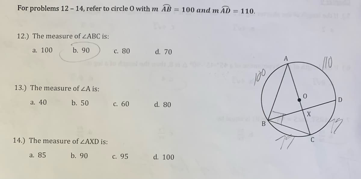 For problems 12-14, refer to circle O with m AB
12.) The measure of ZABC is:
a. 100
b. 90
c. 80
d. 70
13.) The measure of ZA is:
a. 40
b. 50
c. 60
d. 80
14.) The measure of ZAXD is:
a. 85
b. 90
d. 100
c. 95
= 100 and mAD = 110.
100
B
A
0
X
/10
D