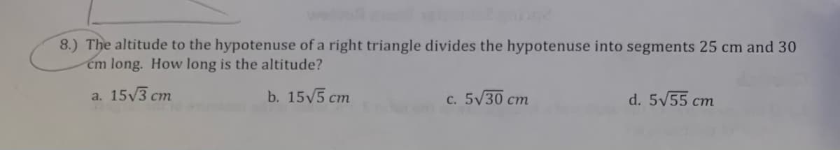 8.) The altitude to the hypotenuse of a right triangle divides the hypotenuse into segments 25 cm and 30
cm long. How long is the altitude?
a. 15√3 cm
b. 15√5 cm
c. 5√30 cm
d. 5√55 cm