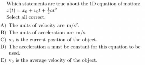 Which statements are true about the 1D equation of motion:
x(t) = xo + vot +at?
Select all correct.
A) The units of velocity are m/s2.
B) The units of acceleration are m/s.
C) xo is the current position of the object.
D) The acceleration a must be constant for this equation to be
used.
E) vo is the average velocity of the object.
