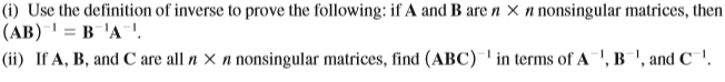 (i) Use the definition of inverse to prove the following: if A and B are n × n nonsingular matrices, then
(AB) = B'A!.
|(ii) If A, B, and C are all n × n nonsingular matrices, find (ABC) ' in terms of A', B"', and C` '.
