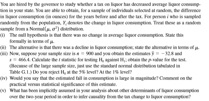 You are hired by the governor to study whether a tax on liquor has decreased average liquor consump-
tion in your state. You are able to obtain, for a sample of individuals selected at random, the difference
in liquor consumption (in ounces) for the years before and after the tax. For person i who is sampled
randomly from the population, Y, denotes the change in liquor consumption. Treat these as a random
sample from a Normal(µ, o²) distribution.
(i) The null hypothesis is that there was no change in average liquor consumption. State this
formally in terms of µ.
(ii) The alternative is that there was a decline in liquor consumption; state the alternative in terms of µ.
(iii) Now, suppose your sample size is n = 900 and you obtain the estimates ỹ = -32.8 and
s = 466.4. Calculate the t statistic for testing Ho against H¡; obtain the p-value for the test.
(Because of the large sample size, just use the standard normal distribution tabulated in
Table G.1.) Do you reject H, at the 5% level? At the 1% level?
(iv) Would you say that the estimated fall in consumption is large in magnitude? Comment on the
practical versus statistical significance of this estimate.
(v) What has been implicitly assumed in your analysis about other determinants of liquor consumption
over the two-year period in order to infer causality from the tax change to liquor consumption?
