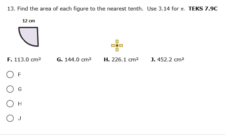 13. Find the area of each figure to the nearest tenth. Use 3.14 for 7. TEKS 7.9C
12 cm
F. 113.0 cm2
G. 144.0 cm2
Н. 226.1 сm?
J. 452.2 cm2
F
G
H
J
