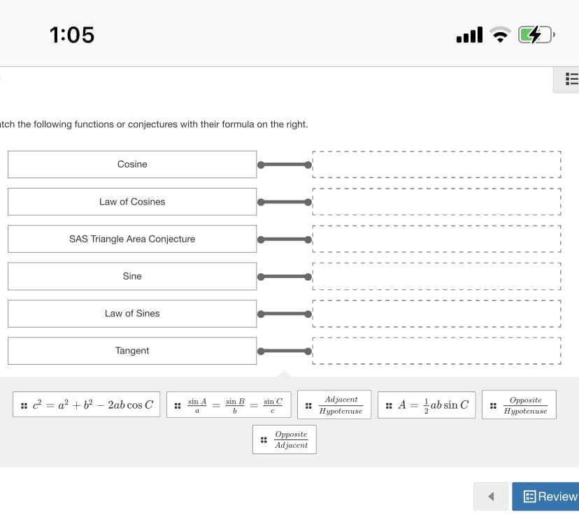 1:05
ull
atch the following functions or conjectures with their formula on the right.
Cosine
Law of Cosines
SAS Triangle Area Conjecture
Sine
Law of Sines
Tangent
:: c2 = a? + b2 – 2ab cos C
Adjacent
Hypotenuse
:: A = ab sin C
Opposite
Hypotenuse
sin A
sin B
sin C
%3D
Opposite
Adjacent
E Review
II
II
::
