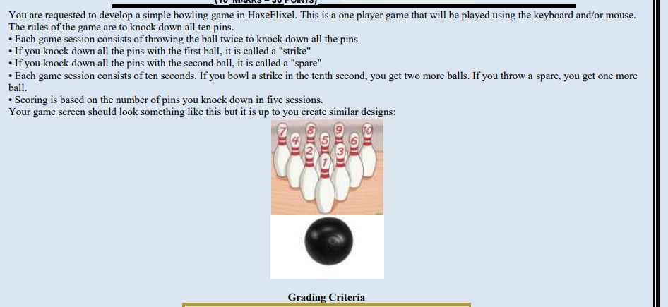 You are requested to develop a simple bowling game in HaxeFlixel. This is a one player game that will be played using the keyboard and/or mouse.
The rules of the game are to knock down all ten pins.
• Each game session consists of throwing the ball twice to knock down all the pins
• If you knock down all the pins with the first ball, it is called a "strike"
• If you knock down all the pins with the second ball, it is called a "spare"
• Each game session consists of ten seconds. If you bowl a strike in the tenth second, you get two more balls. If you throw a spare, you get one more
ball.
• Scoring is based on the number of pins you knock down in five sessions.
Your game screen should look something like this but it is up to you create similar designs:
2
63
505
931
6
on
Grading Criteria