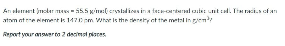 An element (molar mass = 55.5 g/mol) crystallizes in a face-centered cubic unit cell. The radius of an
atom of the element is 147.0 pm. What is the density of the metal in g/cm?
Report your answer to 2 decimal places.
