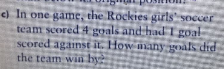 c) In one game, the Rockies girls' soccer
team scored 4 goals and had 1 goal
scored against it. How many goals did
the team win by?
